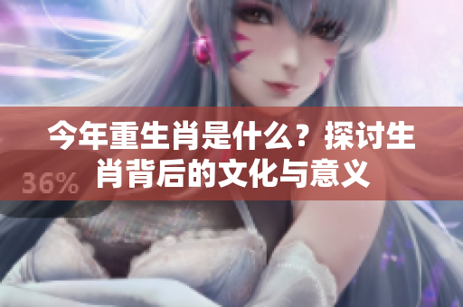 今年重生肖是什么？探讨生肖背后的文化与意义