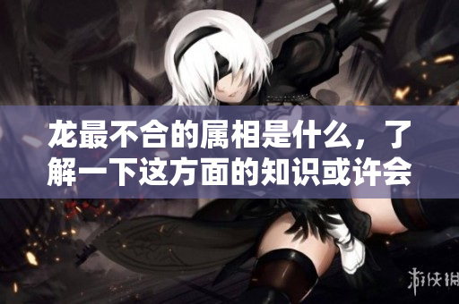 龙最不合的属相是什么，了解一下这方面的知识或许会让你惊讶