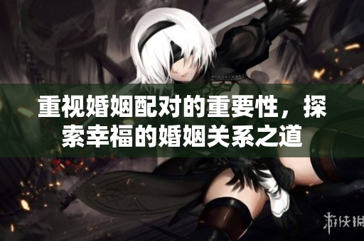 重视婚姻配对的重要性，探索幸福的婚姻关系之道