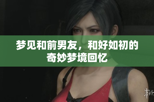 梦见和前男友，和好如初的奇妙梦境回忆