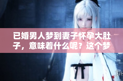 已婚男人梦到妻子怀孕大肚子，意味着什么呢？这个梦境值得深思。