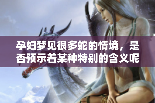 孕妇梦见很多蛇的情境，是否预示着某种特别的含义呢