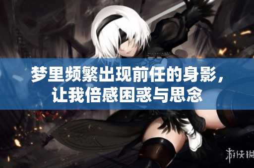 梦里频繁出现前任的身影，让我倍感困惑与思念