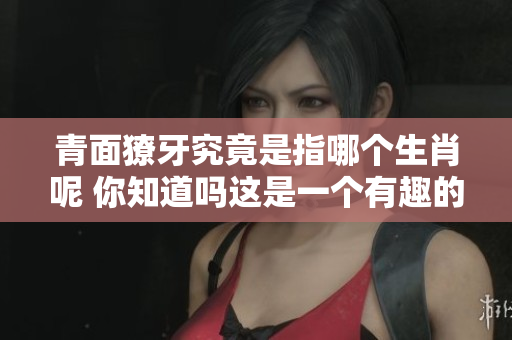 青面獠牙究竟是指哪个生肖呢 你知道吗这是一个有趣的问题