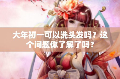 大年初一可以洗头发吗？这个问题你了解了吗？