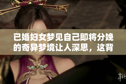 已婚妇女梦见自己即将分娩的奇异梦境让人深思，这背后隐藏着什么呢