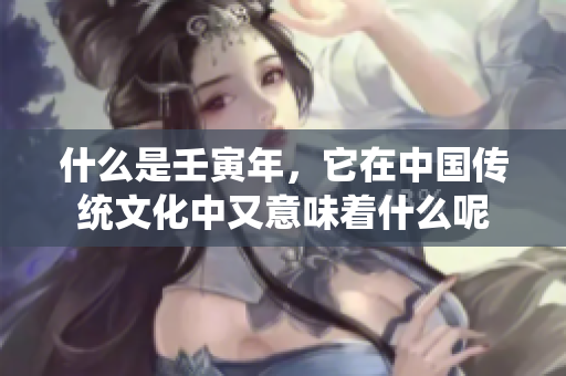 什么是壬寅年，它在中国传统文化中又意味着什么呢