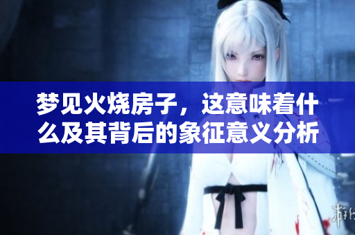 梦见火烧房子，这意味着什么及其背后的象征意义分析