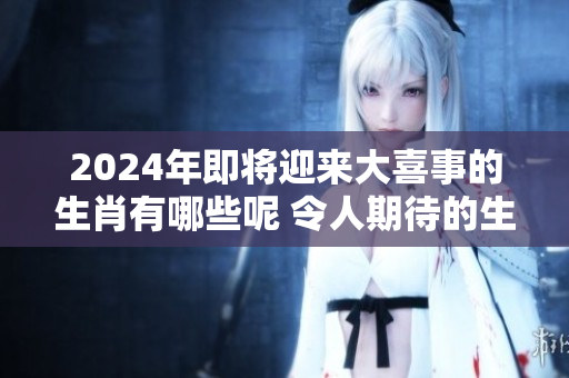 2024年即将迎来大喜事的生肖有哪些呢 令人期待的生肖变化令人振奋