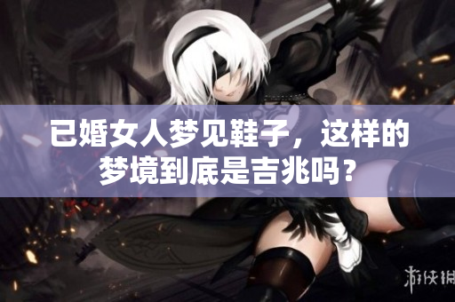 已婚女人梦见鞋子，这样的梦境到底是吉兆吗？