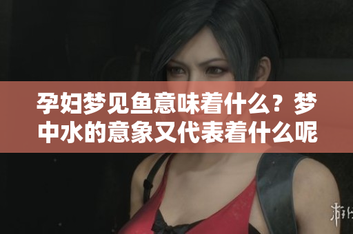 孕妇梦见鱼意味着什么？梦中水的意象又代表着什么呢？