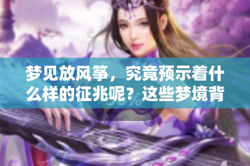 梦见放风筝，究竟预示着什么样的征兆呢？这些梦境背后有什么深意？