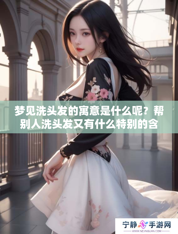 梦见洗头发的寓意是什么呢？帮别人洗头发又有什么特别的含义呢？