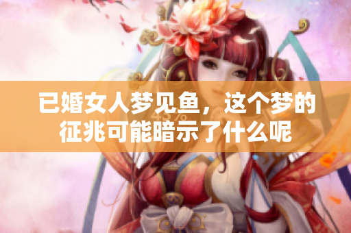 已婚女人梦见鱼，这个梦的征兆可能暗示了什么呢