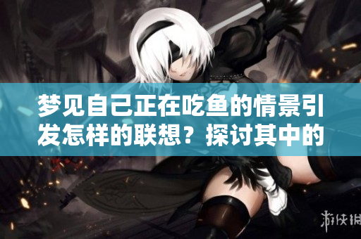 梦见自己正在吃鱼的情景引发怎样的联想？探讨其中的寓意与暗示。