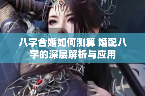 八字合婚如何测算 婚配八字的深层解析与应用