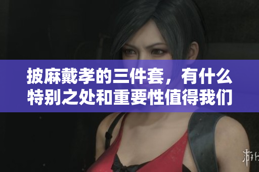 披麻戴孝的三件套，有什么特别之处和重要性值得我们关注呢