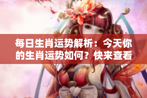 每日生肖运势解析：今天你的生肖运势如何？快来查看吧！