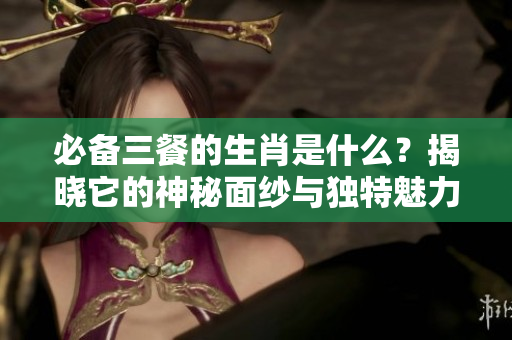 必备三餐的生肖是什么？揭晓它的神秘面纱与独特魅力