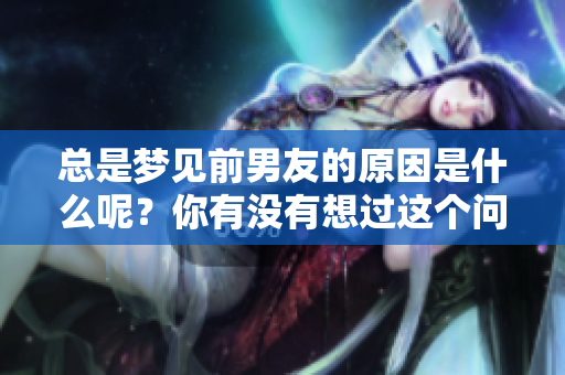 总是梦见前男友的原因是什么呢？你有没有想过这个问题？