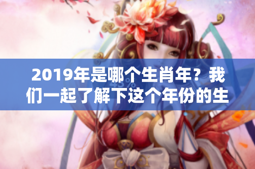 2019年是哪个生肖年？我们一起了解下这个年份的生肖意义吧！