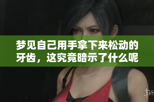 梦见自己用手拿下来松动的牙齿，这究竟暗示了什么呢