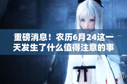 重磅消息！农历6月24这一天发生了什么值得注意的事件？