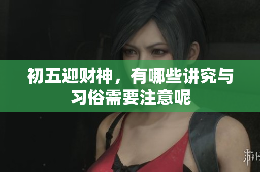 初五迎财神，有哪些讲究与习俗需要注意呢
