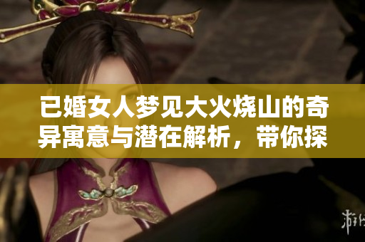已婚女人梦见大火烧山的奇异寓意与潜在解析，带你探索梦境的深层含义