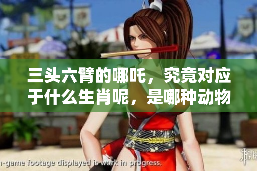 三头六臂的哪吒，究竟对应于什么生肖呢，是哪种动物呢