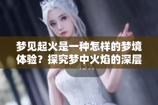 梦见起火是一种怎样的梦境体验？探究梦中火焰的深层含义
