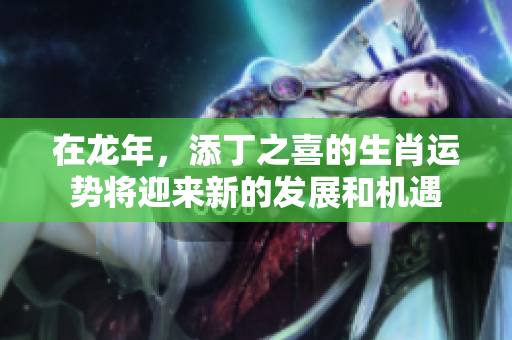 在龙年，添丁之喜的生肖运势将迎来新的发展和机遇
