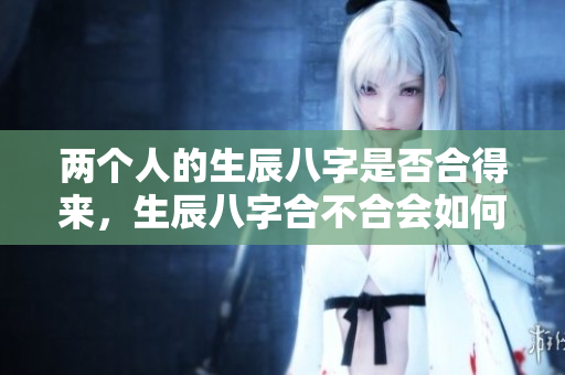 两个人的生辰八字是否合得来，生辰八字合不合会如何影响彼此关系