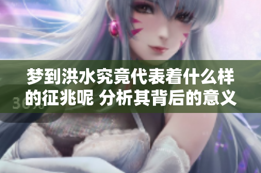 梦到洪水究竟代表着什么样的征兆呢 分析其背后的意义与影响