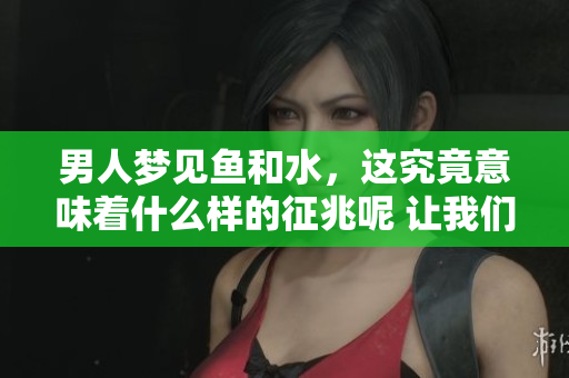 男人梦见鱼和水，这究竟意味着什么样的征兆呢 让我们一起来探讨一下吧