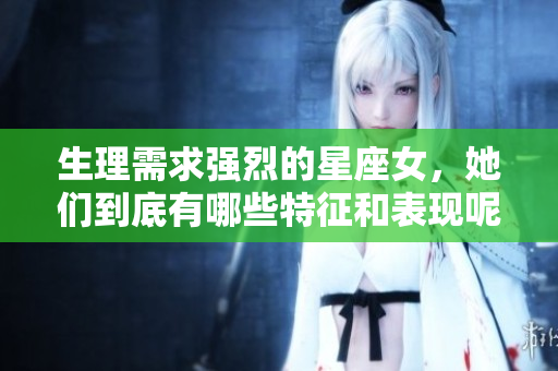生理需求强烈的星座女，她们到底有哪些特征和表现呢