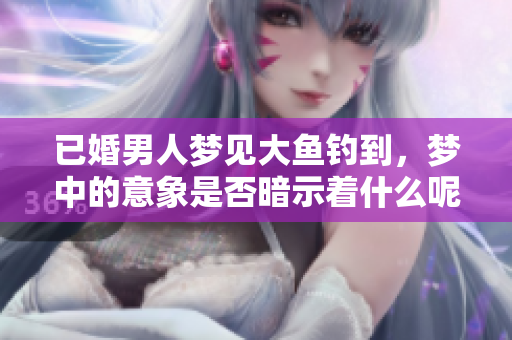 已婚男人梦见大鱼钓到，梦中的意象是否暗示着什么呢