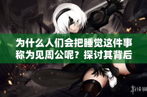 为什么人们会把睡觉这件事称为见周公呢？探讨其背后的文化含义与历史渊源