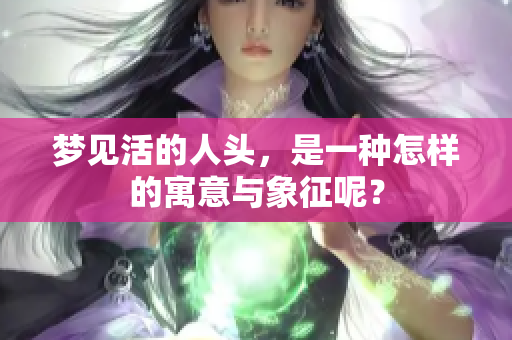 梦见活的人头，是一种怎样的寓意与象征呢？