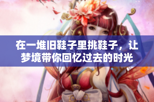 在一堆旧鞋子里挑鞋子，让梦境带你回忆过去的时光