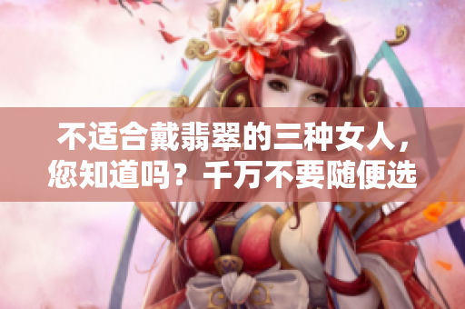不适合戴翡翠的三种女人，您知道吗？千万不要随便选择哦！