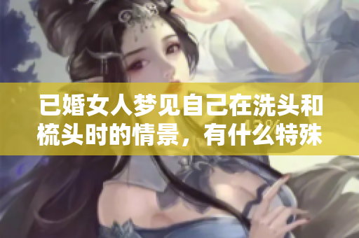 已婚女人梦见自己在洗头和梳头时的情景，有什么特殊的含义吗