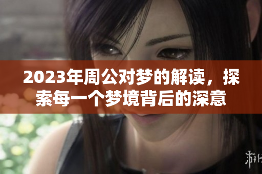 2023年周公对梦的解读，探索每一个梦境背后的深意