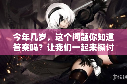 今年几岁，这个问题你知道答案吗？让我们一起来探讨一下吧！