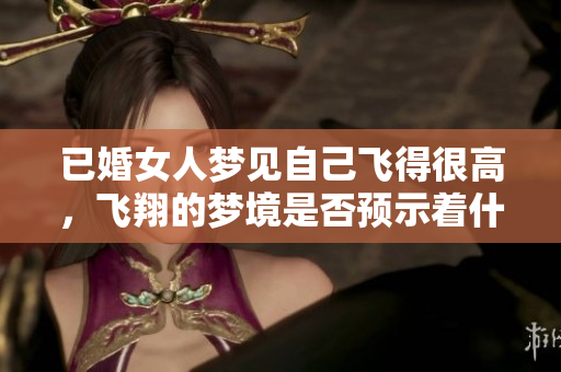 已婚女人梦见自己飞得很高，飞翔的梦境是否预示着什么？