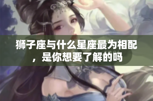 狮子座与什么星座最为相配，是你想要了解的吗