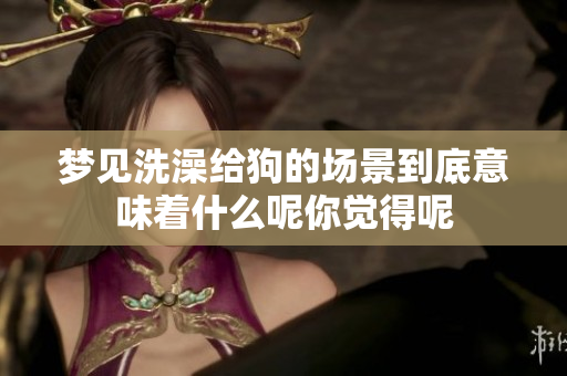 梦见洗澡给狗的场景到底意味着什么呢你觉得呢