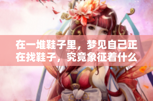 在一堆鞋子里，梦见自己正在找鞋子，究竟象征着什么呢