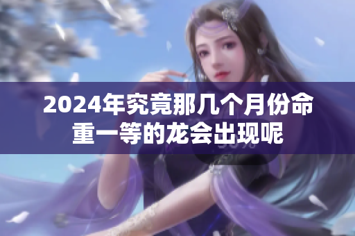 2024年究竟那几个月份命重一等的龙会出现呢