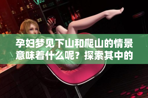 孕妇梦见下山和爬山的情景意味着什么呢？探索其中的奥秘和意义我们来看看。